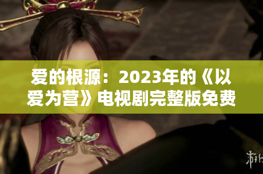 爱的根源：2023年的《以爱为营》电视剧完整版免费观看