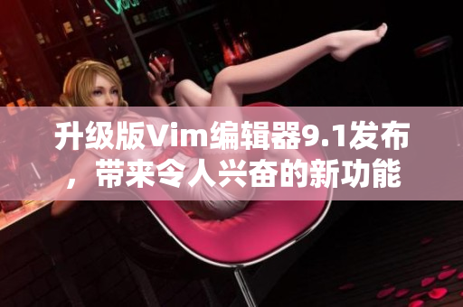 升级版Vim编辑器9.1发布，带来令人兴奋的新功能