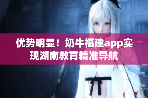 优势明显！奶牛福建app实现湖南教育精准导航