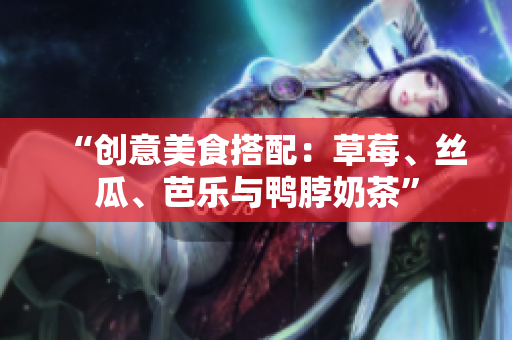 “创意美食搭配：草莓、丝瓜、芭乐与鸭脖奶茶”