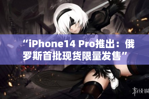 “iPhone14 Pro推出：俄罗斯首批现货限量发售”