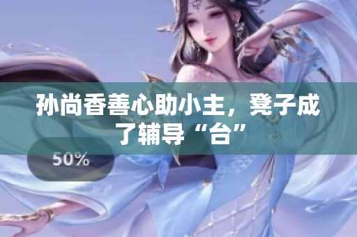 孙尚香善心助小主，凳子成了辅导“台”