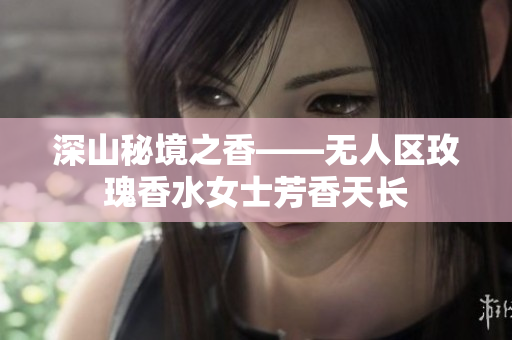 深山秘境之香——无人区玫瑰香水女士芳香天长