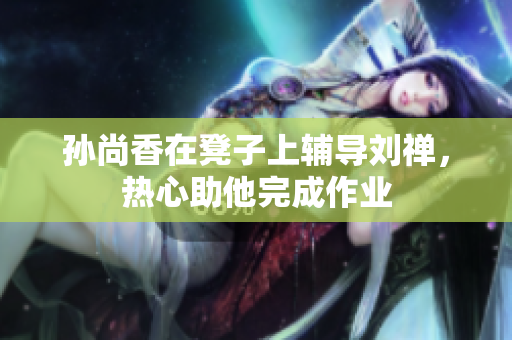 孙尚香在凳子上辅导刘禅，热心助他完成作业