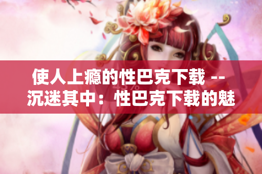 使人上瘾的性巴克下载 -- 沉迷其中：性巴克下载的魅力