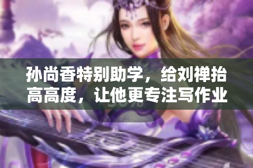 孙尚香特别助学，给刘禅抬高高度，让他更专注写作业