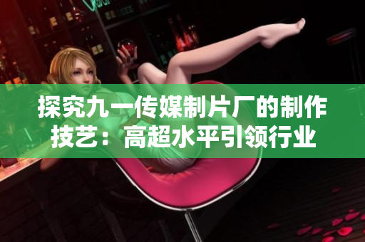 探究九一传媒制片厂的制作技艺：高超水平引领行业