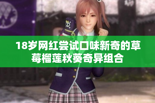 18岁网红尝试口味新奇的草莓榴莲秋葵奇异组合