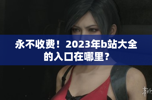 永不收费！2023年b站大全的入口在哪里？