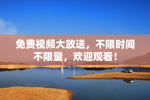 免费视频大放送，不限时间不限量，欢迎观看！