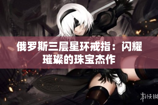 俄罗斯三层星环戒指：闪耀璀璨的珠宝杰作