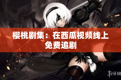 樱桃剧集：在西瓜视频线上免费追剧