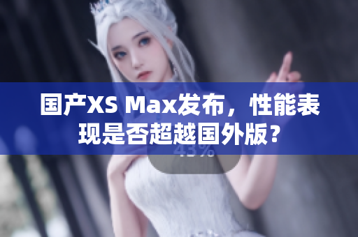 国产XS Max发布，性能表现是否超越国外版？