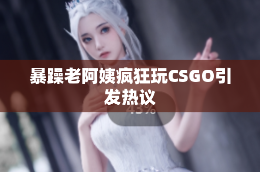 暴躁老阿姨疯狂玩CSGO引发热议