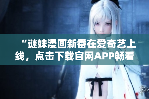 “谜妹漫画新番在爱奇艺上线，点击下载官网APP畅看！”