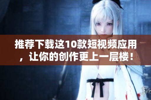 推荐下载这10款短视频应用，让你的创作更上一层楼！