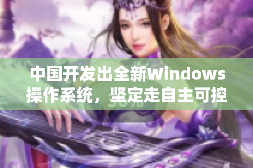 中国开发出全新Windows操作系统，坚定走自主可控路线