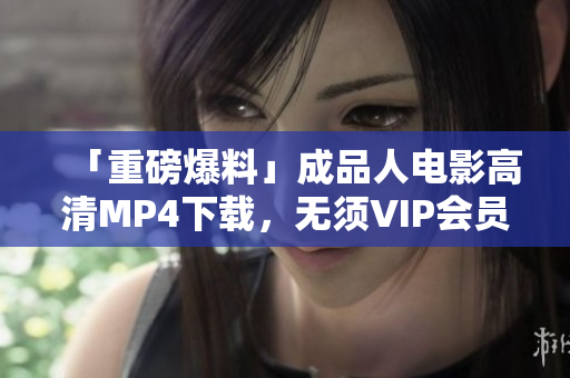 「重磅爆料」成品人电影高清MP4下载，无须VIP会员权限