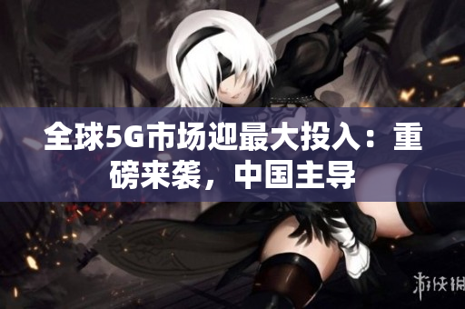 全球5G市场迎最大投入：重磅来袭，中国主导
