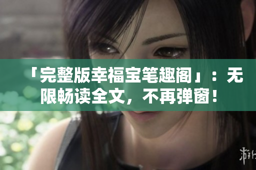 「完整版幸福宝笔趣阁」：无限畅读全文，不再弹窗！