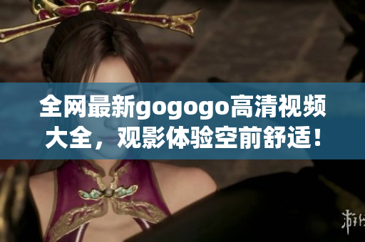 全网最新gogogo高清视频大全，观影体验空前舒适！