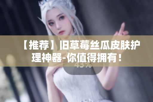 【推荐】旧草莓丝瓜皮肤护理神器-你值得拥有！