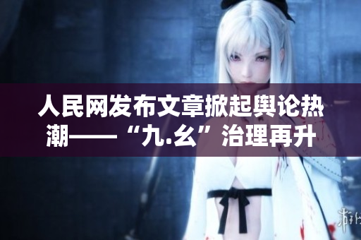 人民网发布文章掀起舆论热潮——“九.幺”治理再升级