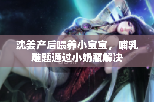 沈姜产后喂养小宝宝，哺乳难题通过小奶瓶解决