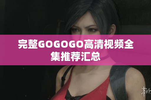 完整GOGOGO高清视频全集推荐汇总