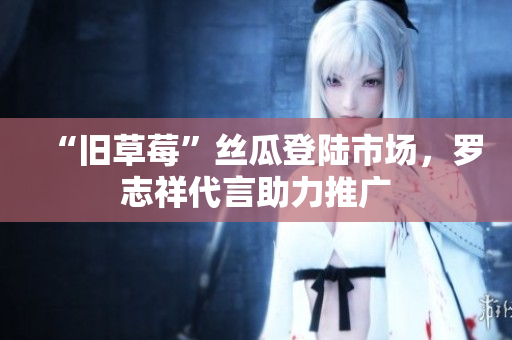 “旧草莓”丝瓜登陆市场，罗志祥代言助力推广