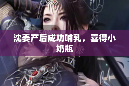 沈姜产后成功哺乳，喜得小奶瓶