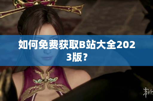 如何免费获取B站大全2023版？