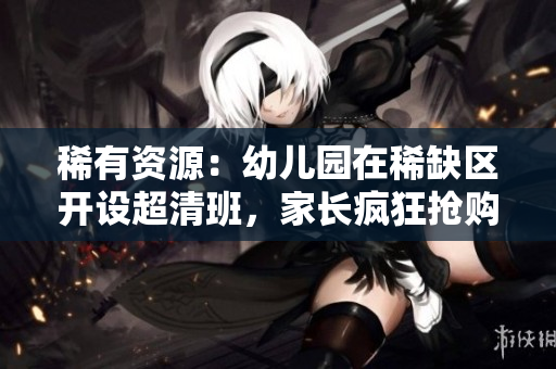 稀有资源：幼儿园在稀缺区开设超清班，家长疯狂抢购！