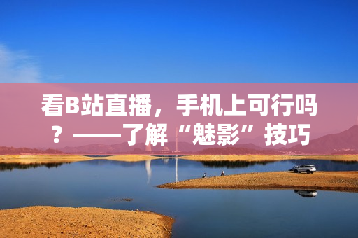 看B站直播，手机上可行吗？——了解“魅影”技巧