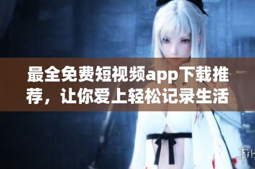 最全免费短视频app下载推荐，让你爱上轻松记录生活！