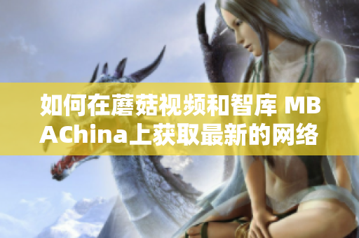 如何在蘑菇视频和智库 MBAChina上获取最新的网络相关知识？