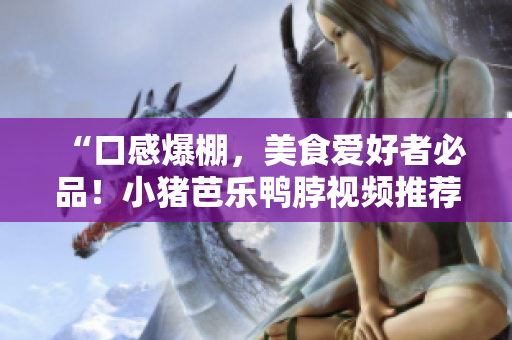 “口感爆棚，美食爱好者必品！小猪芭乐鸭脖视频推荐”