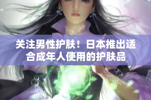 关注男性护肤！日本推出适合成年人使用的护肤品