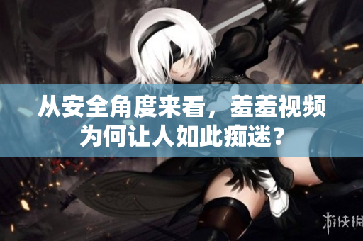 从安全角度来看，羞羞视频为何让人如此痴迷？