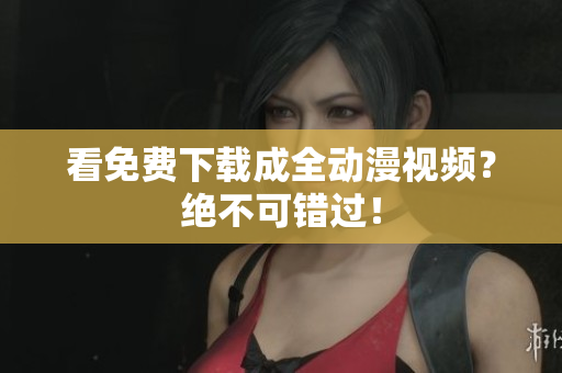 看免费下载成全动漫视频？绝不可错过！