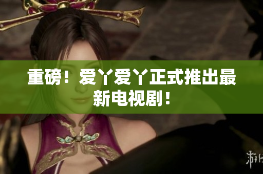 重磅！爱丫爱丫正式推出最新电视剧！