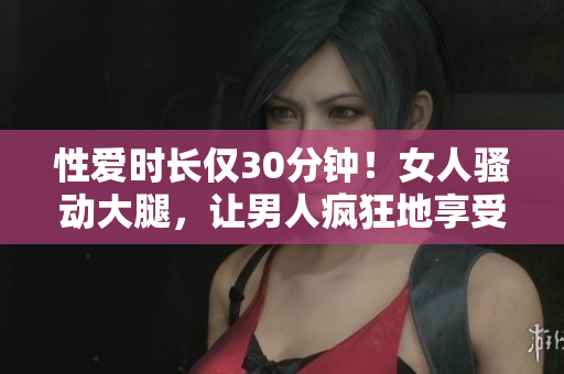 性爱时长仅30分钟！女人骚动大腿，让男人疯狂地享受！
