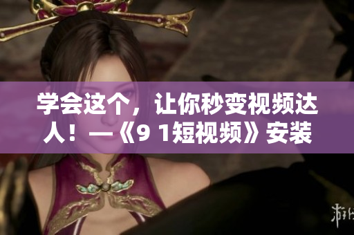 学会这个，让你秒变视频达人！—《9 1短视频》安装教程