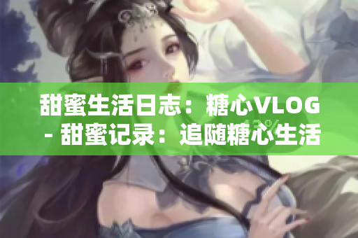 甜蜜生活日志：糖心VLOG - 甜蜜记录：追随糖心生活