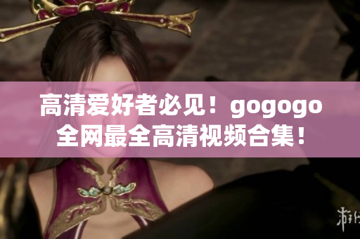 高清爱好者必见！gogogo全网最全高清视频合集！