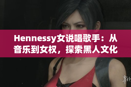 Hennessy女说唱歌手：从音乐到女权，探索黑人文化