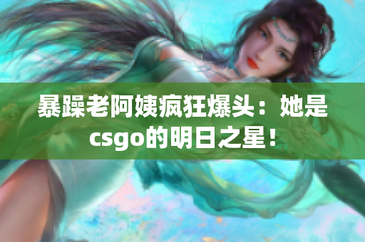 暴躁老阿姨疯狂爆头：她是csgo的明日之星！