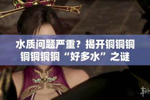 水质问题严重？揭开铜铜铜铜铜铜铜“好多水”之谜