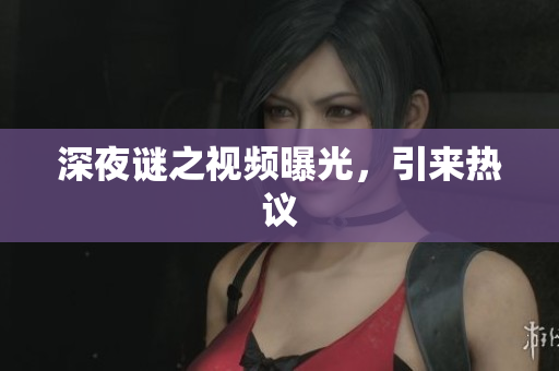 深夜谜之视频曝光，引来热议