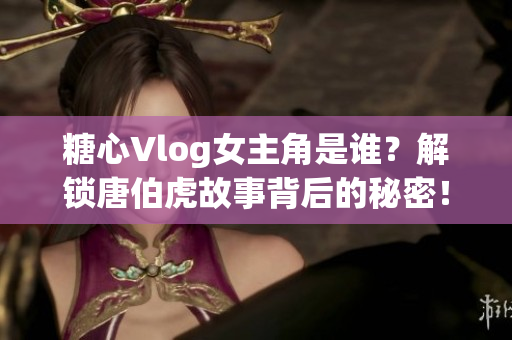 糖心Vlog女主角是谁？解锁唐伯虎故事背后的秘密！